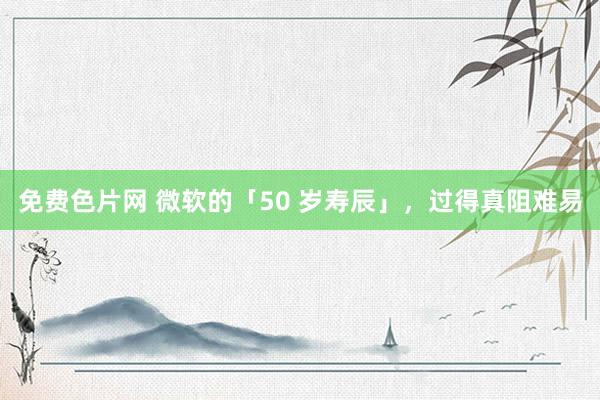 免费色片网 微软的「50 岁寿辰」，过得真阻难易